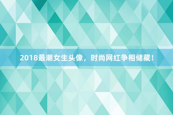 2018最潮女生头像，时尚网红争相储藏！